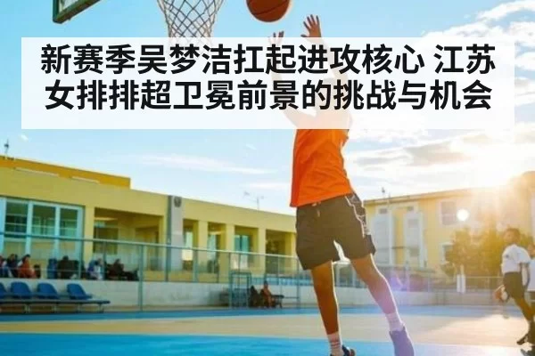 新赛季吴梦洁扛起进攻核心 江苏女排排超卫冕前景的挑战与机会